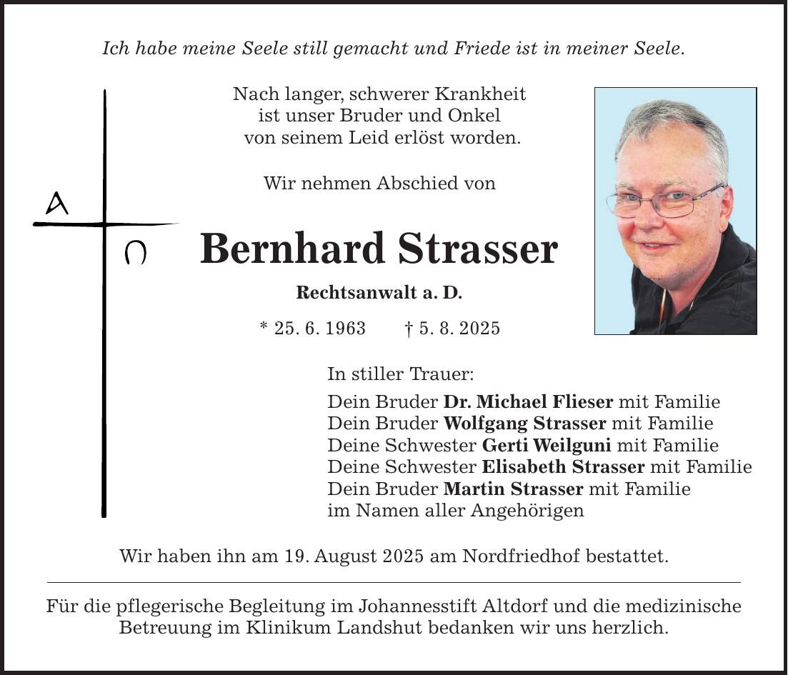 Ich habe meine Seele still gemacht und Friede ist in meiner Seele. Nach langer, schwerer Krankheit ist unser Bruder und Onkel von seinem Leid erlöst worden. Wir nehmen Abschied von Bernhard Strasser Rechtsanwalt a. D. * 25. 6. 1963 + 5. 8. 2025 In stiller Trauer: Dein Bruder Dr. Michael Flieser mit Familie Dein Bruder Wolfgang Strasser mit Familie Deine Schwester Gerti Weilguni mit Familie Deine Schwester Elisabeth Strasser mit Familie Dein Bruder Martin Strasser mit Familie im Namen aller Angehörigen Wir haben ihn am 19. August 2025 am Nordfriedhof bestattet. Für die pflegerische Begleitung im Johannesstift Altdorf und die medizinische Betreuung im Klinikum Landshut bedanken wir uns herzlich.