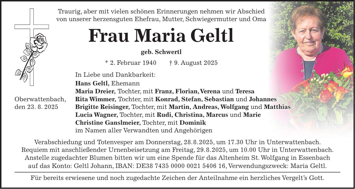 Traurig, aber mit vielen schönen Erinnerungen nehmen wir Abschied von unserer herzensguten Ehefrau, Mutter, Schwiegermutter und Oma Frau Maria Geltl geb. Schwertl * 2. Februar 1940 + 9. August 2025 In Liebe und Dankbarkeit: Hans Geltl, Ehemann Maria Dreier, Tochter, mit Franz, Florian, Verena und Teresa Oberwattenbach, Rita Wimmer, Tochter, mit Konrad, Stefan, Sebastian und Johannes den 23. 8. 2025 Brigitte Reisinger, Tochter, mit Martin, Andreas, Wolfgang und Matthias Lucia Wagner, Tochter, mit Rudi, Christina, Marcus und Marie Christine Ganslmeier, Tochter, mit Dominik im Namen aller Verwandten und Angehörigen Verabschiedung und Totenvesper am Donnerstag, 28. 8. 2025, um 17.30 Uhr in Unterwattenbach. Requiem mit anschließender Urnenbeisetzung am Freitag, 29. 8. 2025, um 10.00 Uhr in Unterwattenbach. Anstelle zugedachter Blumen bitten wir um eine Spende für das Altenheim St. Wolfgang in Essenbach auf das Konto: Geltl Johann, IBAN: DE***, Verwendungszweck: Maria Geltl. Für bereits erwiesene und noch zugedachte Zeichen der Anteilnahme ein herzliches Vergelt's Gott.