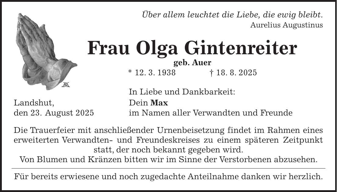  Über allem leuchtet die Liebe, die ewig bleibt. Aurelius Augustinus Frau Olga Gintenreiter geb. Auer * 12. 3. 1938 + 18. 8. 2025 In Liebe und Dankbarkeit: Landshut, Dein Max den 23. August 2025 im Namen aller Verwandten und Freunde Die Trauerfeier mit anschließender Urnenbeisetzung findet im Rahmen eines erweiterten Verwandten- und Freundeskreises zu einem späteren Zeitpunkt statt, der noch bekannt gegeben wird. Von Blumen und Kränzen bitten wir im Sinne der Verstorbenen abzusehen. Für bereits erwiesene und noch zugedachte Anteilnahme danken wir herzlich.