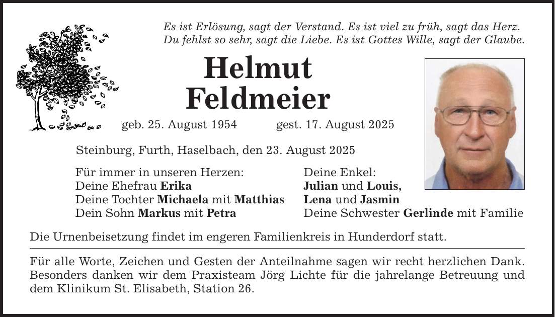 Es ist Erlösung, sagt der Verstand. Es ist viel zu früh, sagt das Herz.Du fehlst so sehr, sagt die Liebe. Es ist Gottes Wille, sagt der Glaube.HelmutFeldmeiergeb. 25. August 1954 gest. 17. August 2025Steinburg, Furth, Haselbach, den 23. August 2025Für immer in unseren Herzen:Deine Ehefrau ErikaDeine Tochter Michaela mit MatthiasDein Sohn Markus mit PetraDie Urnenbeisetzung findet im engeren Familienkreis in Hunderdorf statt.Für alle Worte, Zeichen und Gesten der Anteilnahme sagen wir recht herzlichen Dank. Besonders danken wir dem Praxisteam Jörg Lichte für die jahrelange Betreuung und dem Klinikum St. Elisabeth, Station 26.Deine Enkel:Julian und Louis,Lena und JasminDeine Schwester Gerlinde mit Familie