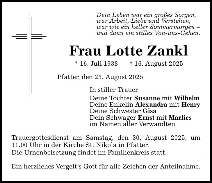 Dein Leben war ein großes Sorgen, war Arbeit, Liebe und Verstehen, war wie ein heller Sommermorgen - und dann ein stilles Von-uns-Gehen. Frau Lotte Zankl * 16. Juli 1938 _ 16. August 2025 Pfatter, den 23. August 2025 In stiller Trauer: Deine Tochter Susanne mit Wilhelm Deine Enkelin Alexandra mit Henry Deine Schwester Gisa Dein Schwager Ernst mit Marlies im Namen aller Verwandten Trauergottesdienst am Samstag, den 30. August 2025, um 11.00 Uhr in der Kirche St. Nikola in Pfatter. Die Urnenbeisetzung findet im Familienkreis statt. Ein herzliches Vergelt's Gott für alle Zeichen der Anteilnahme.