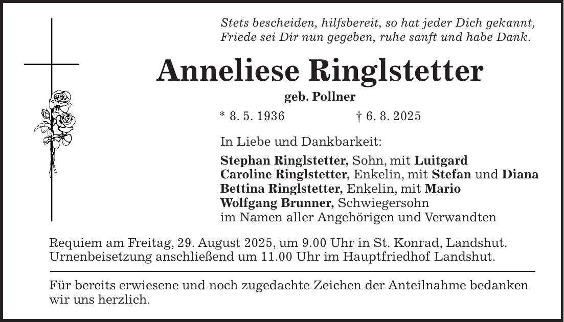Stets bescheiden, hilfsbereit, so hat jeder Dich gekannt, Friede sei Dir nun gegeben, ruhe sanft und habe Dank. Anneliese Ringlstetter geb. Pollner * 8. 5. 1936 + 6. 8. 2025 In Liebe und Dankbarkeit: Stephan Ringlstetter, Sohn, mit Luitgard Caroline Ringlstetter, Enkelin, mit Stefan und Diana Bettina Ringlstetter, Enkelin, mit Mario Wolfgang Brunner, Schwiegersohn im Namen aller Angehörigen und Verwandten Requiem am Freitag, 29. August 2025, um 9.00 Uhr in St. Konrad, Landshut.Urnenbeisetzung anschließend um 11.00 Uhr im Hauptfriedhof Landshut. Für bereits erwiesene und noch zugedachte Zeichen der Anteilnahme bedanken wir uns herzlich.
