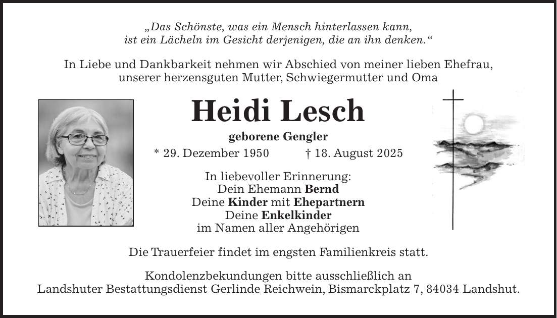 'Das Schönste, was ein Mensch hinterlassen kann, ist ein Lächeln im Gesicht derjenigen, die an ihn denken.' In Liebe und Dankbarkeit nehmen wir Abschied von meiner lieben Ehefrau, unserer herzensguten Mutter, Schwiegermutter und Oma Heidi Lesch geborene Gengler * 29. Dezember 1950 + 18. August 2025 In liebevoller Erinnerung: Dein Ehemann Bernd Deine Kinder mit Ehepartnern Deine Enkelkinder im Namen aller Angehörigen Die Trauerfeier findet im engsten Familienkreis statt. Kondolenzbekundungen bitte ausschließlich an Landshuter Bestattungsdienst Gerlinde Reichwein, Bismarckplatz 7, 84034 Landshut.