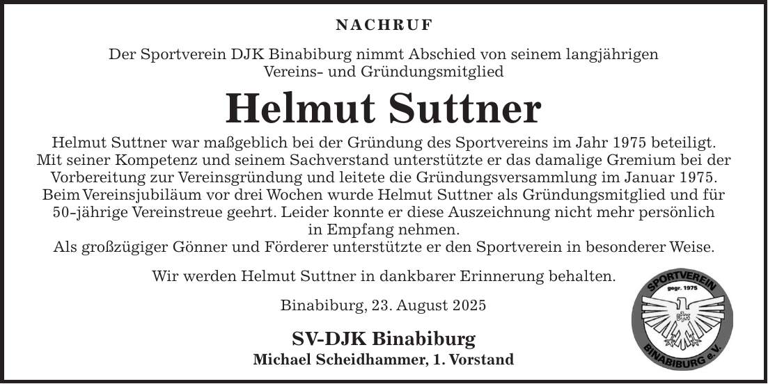 Nachruf Der Sportverein DJK Binabiburg nimmt Abschied von seinem langjährigen Vereins- und Gründungsmitglied Helmut Suttner Helmut Suttner war maßgeblich bei der Gründung des Sportvereins im Jahr 1975 beteiligt. Mit seiner Kompetenz und seinem Sachverstand unterstützte er das damalige Gremium bei der Vorbereitung zur Vereinsgründung und leitete die Gründungsversammlung im Januar 1975. Beim Vereinsjubiläum vor drei Wochen wurde Helmut Suttner als Gründungsmitglied und für 50-jährige Vereinstreue geehrt. Leider konnte er diese Auszeichnung nicht mehr persönlich in Empfang nehmen. Als großzügiger Gönner und Förderer unterstützte er den Sportverein in besonderer Weise. Wir werden Helmut Suttner in dankbarer Erinnerung behalten. Binabiburg, 23. August 2025 SV-DJK Binabiburg Michael Scheidhammer, 1. Vorstand
