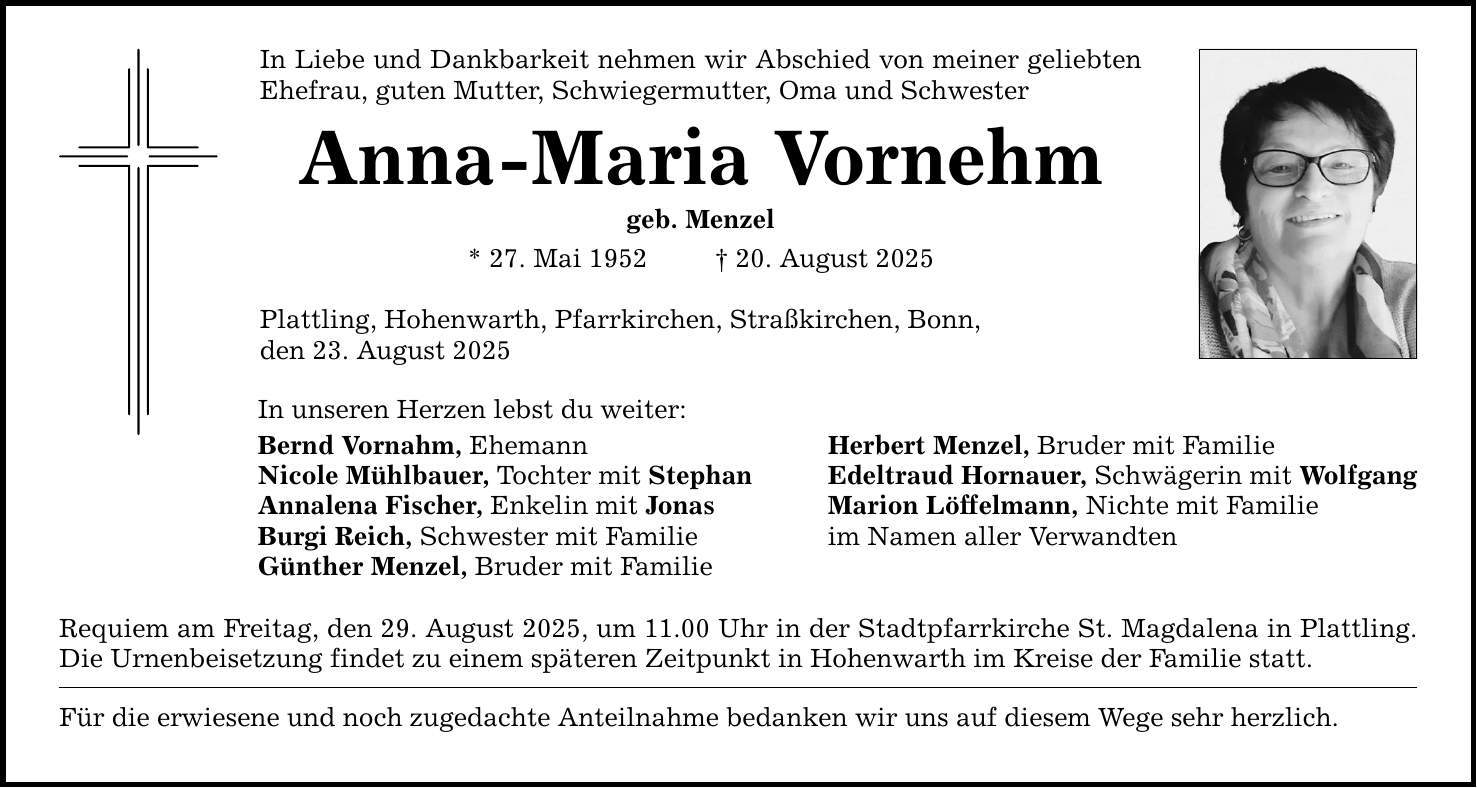 In Liebe und Dankbarkeit nehmen wir Abschied von meiner geliebten Ehefrau, guten Mutter, Schwiegermutter, Oma und Schwester Anna-Maria Vornehm geb. Menzel * 27. Mai 1952 _ 20. August 2025 Plattling, Hohenwarth, Pfarrkirchen, Straßkirchen, Bonn, den 23. August 2025 In unseren Herzen lebst du weiter: Bernd Vornahm, Ehemann Herbert Menzel, Bruder mit Familie Nicole Mühlbauer, Tochter mit Stephan Edeltraud Hornauer, Schwägerin mit Wolfgang Annalena Fischer, Enkelin mit Jonas Marion Löffelmann, Nichte mit Familie Burgi Reich, Schwester mit Familie im Namen aller Verwandten Günther Menzel, Bruder mit Familie Requiem am Freitag, den 29. August 2025, um 11.00 Uhr in der Stadtpfarrkirche St. Magdalena in Plattling. Die Urnenbeisetzung findet zu einem späteren Zeitpunkt in Hohenwarth im Kreise der Familie statt. Für die erwiesene und noch zugedachte Anteilnahme bedanken wir uns auf diesem Wege sehr herzlich.