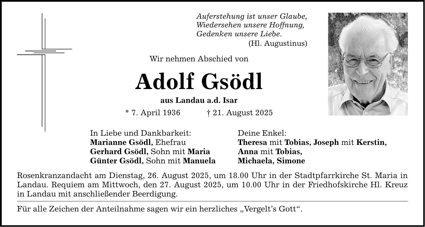 Auferstehung ist unser Glaube, Wiedersehen unsere Hoffnung, Gedenken unsere Liebe. (Hl. Augustinus) Wir nehmen Abschied von Adolf Gsödl aus Landau a.d. Isar * 7. April 1936 _ 21. August 2025 In Liebe und Dankbarkeit: Deine Enkel: Marianne Gsödl, Ehefrau Theresa mit Tobias, Joseph mit Kerstin, Gerhard Gsödl, Sohn mit Maria Anna mit Tobias, Günter Gsödl, Sohn mit Manuela Michaela, Simone Rosenkranzandacht am Dienstag, 26. August 2025, um 18.00 Uhr in der Stadtpfarrkirche St. Maria in Landau. Requiem am Mittwoch, den 27. August 2025, um 10.00 Uhr in der Friedhofskirche Hl. Kreuz in Landau mit anschließender Beerdigung. Für alle Zeichen der Anteilnahme sagen wir ein herzliches 