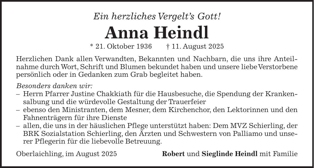 Ein herzliches Vergelt's Gott! Anna Heindl * 21. Oktober 1936 + 11. August 2025 Herzlichen Dank allen Verwandten, Bekannten und Nachbarn, die uns ihre Anteilnahme durch Wort, Schrift und Blumen bekundet haben und unsere liebe Verstorbene persönlich oder in Gedanken zum Grab begleitet haben. Besonders danken wir: - Herrn Pfarrer Justine Chakkiath für die Hausbesuche, die Spendung der Krankensalbung und die würdevolle Gestaltung der Trauerfeier - ebenso den Ministranten, dem Mesner, dem Kirchenchor, den Lektorinnen und den Fahnenträgern für ihre Dienste - allen, die uns in der häuslichen Pflege unterstützt haben: Dem MVZ Schierling, der BRK Sozialstation Schierling, den Ärzten und Schwestern von Palliamo und unserer Pflegerin für die liebevolle Betreuung. Oberlaichling, im August 2025Robert und Sieglinde Heindl mit Familie