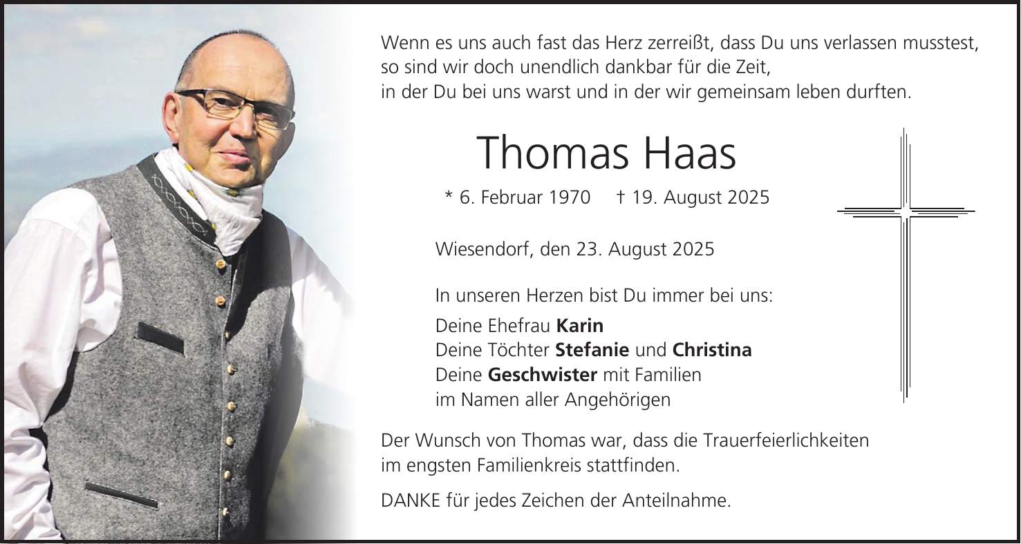Wenn es uns auch fast das Herz zerreißt, dass Du uns verlassen musstest, so sind wir doch unendlich dankbar für die Zeit, in der Du bei uns warst und in der wir gemeinsam leben durften. Thomas Haas * 6. Februar 1970 + 19. August 2025 Wiesendorf, den 23. August 2025 In unseren Herzen bist Du immer bei uns: Deine Ehefrau Karin Deine Töchter Stefanie und Christina Deine Geschwister mit Familien im Namen aller Angehörigen Der Wunsch von Thomas war, dass die Trauerfeierlichkeiten im engsten Familienkreis stattfinden. DANKE für jedes Zeichen der Anteilnahme.