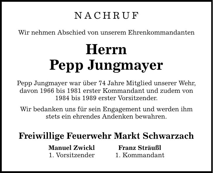 Nachruf Wir nehmen Abschied von unserem Ehrenkommandanten Herrn Pepp Jungmayer Pepp Jungmayer war über 74 Jahre Mitglied unserer Wehr, davon 1966 bis 1981 erster Kommandant und zudem von 1984 bis 1989 erster Vorsitzender. Wir bedanken uns für sein Engagement und werden ihm stets ein ehrendes Andenken bewahren. Freiwillige Feuerwehr Markt Schwarzach Manuel Zwickl Franz Sträußl 1. Vorsitzender 1. Kommandant