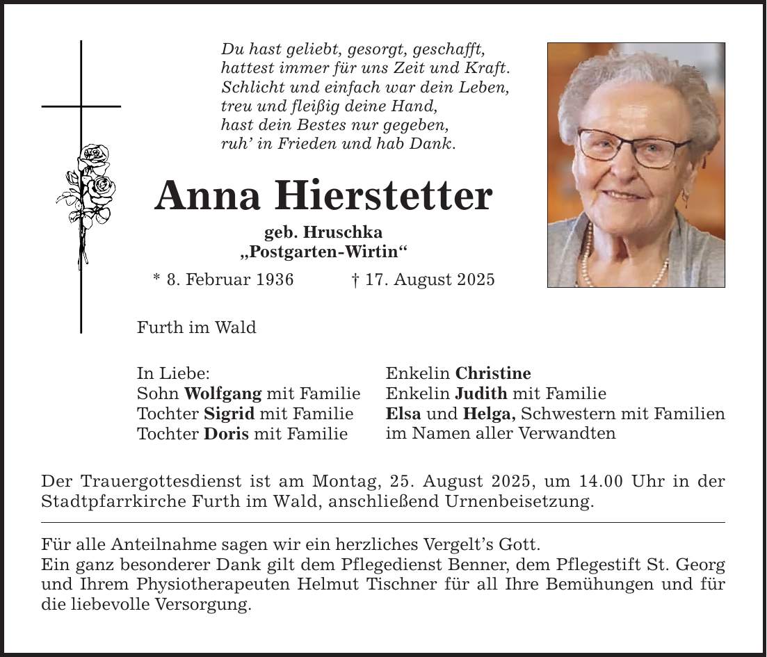 Du hast geliebt, gesorgt, geschafft, hattest immer für uns Zeit und Kraft. Schlicht und einfach war dein Leben, treu und fleißig deine Hand, hast dein Bestes nur gegeben, ruh' in Frieden und hab Dank. Anna Hierstetter geb. Hruschka 