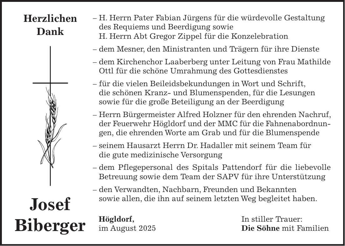- H. Herrn Pater Fabian Jürgens für die würdevolle Gestaltung des Requiems und Beerdigung sowie H. Herrn Abt Gregor Zippel für die Konzelebration - dem Mesner, den Ministranten und Trägern für ihre Dienste - dem Kirchenchor Laaberberg unter Leitung von Frau Mathilde Ottl für die schöne Umrahmung des Gottesdienstes - für die vielen Beileidsbekundungen in Wort und Schrift, die schönen Kranz- und Blumenspenden, für die Lesungen sowie für die große Beteiligung an der Beerdigung - Herrn Bürgermeister Alfred Holzner für den ehrenden Nachruf, der Feuerwehr Högldorf und der MMC für die Fahnenabordnungen, die ehrenden Worte am Grab und für die Blumenspende - seinem Hausarzt Herrn Dr. Hadaller mit seinem Team für die gute medizinische Versorgung - dem Pflegepersonal des Spitals Pattendorf für die liebevolle Betreuung sowie dem Team der SAPV für ihre Unterstützung - den Verwandten, Nachbarn, Freunden und Bekannten sowie allen, die ihn auf seinem letzten Weg begleitet haben. Högldorf, In stiller Trauer: im August 2025 Die Söhne mit FamilienHerzlichen Dank Josef Biberger 