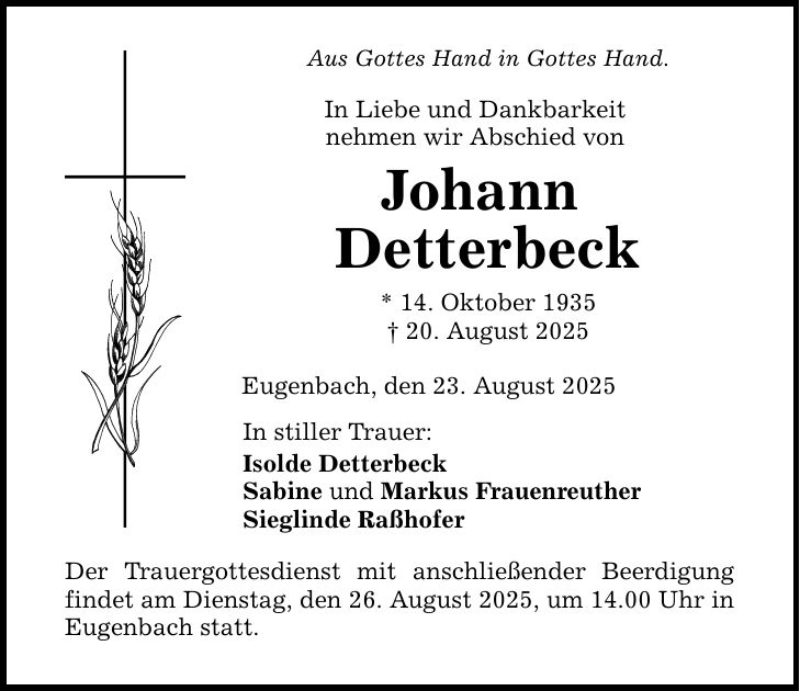 Aus Gottes Hand in Gottes Hand. In Liebe und Dankbarkeit nehmen wir Abschied von Johann Detterbeck * 14. Oktober 1935 _ 20. August 2025 Eugenbach, den 23. August 2025 In stiller Trauer: Isolde Detterbeck Sabine und Markus Frauenreuther Sieglinde Raßhofer Der Trauergottesdienst mit anschließender Beerdigung findet am Dienstag, den 26. August 2025, um 14.00 Uhr in Eugenbach statt.
