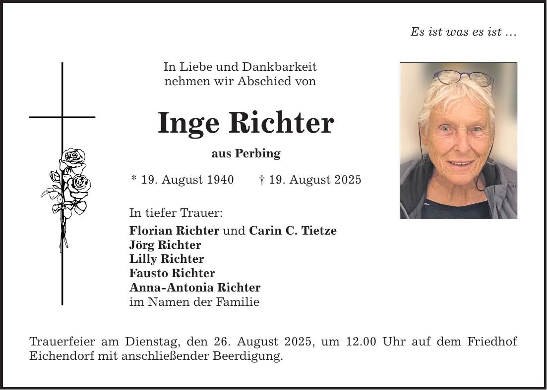 Es ist was es ist ... In Liebe und Dankbarkeit nehmen wir Abschied von Inge Richter aus Perbing * 19. August 1940 _ 19. August 2025 In tiefer Trauer: Florian Richter und Carin C. Tietze Jörg Richter Lilly Richter Fausto Richter Anna-Antonia Richter im Namen der Familie Trauerfeier am Dienstag, den 26. August 2025, um 12.00 Uhr auf dem Friedhof Eichendorf mit anschließender Beerdigung.
