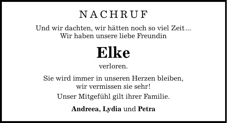NACHRUFUnd wir dachten, wir hätten noch so viel Zeit ...Wir haben unsere liebe Freundin Elkeverloren.Sie wird immer in unseren Herzen bleiben,wir vermissen sie sehr!Unser Mitgefühl gilt ihrer Familie.Andreea, Lydia und Petra