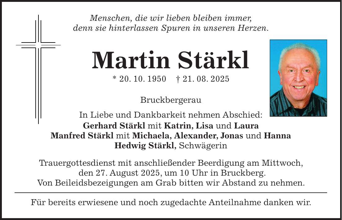 Menschen, die wir lieben bleiben immer, denn sie hinterlassen Spuren in unseren Herzen. Martin Stärkl * 20. 10. 1950 + 21. 08. 2025 Bruckbergerau In Liebe und Dankbarkeit nehmen Abschied: Gerhard Stärkl mit Katrin, Lisa und Laura Manfred Stärkl mit Michaela, Alexander, Jonas und Hanna Hedwig Stärkl, Schwägerin Trauergottesdienst mit anschließender Beerdigung am Mittwoch, den 27. August 2025, um 10 Uhr in Bruckberg. Von Beileidsbezeigungen am Grab bitten wir Abstand zu nehmen. Für bereits erwiesene und noch zugedachte Anteilnahme danken wir.