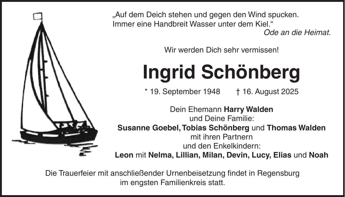 'Auf dem Deich stehen und gegen den Wind spucken. Immer eine Handbreit Wasser unter dem Kiel.' Ode an die Heimat. Wir werden Dich sehr vermissen! Ingrid Schönberg * 19. September 1948 + 16. August 2025 Dein Ehemann Harry Walden und Deine Familie: Susanne Goebel, Tobias Schönberg und Thomas Walden mit ihren Partnern und den Enkelkindern: Leon mit Nelma, Lillian, Milan, Devin, Lucy, Elias und Noah Die Trauerfeier mit anschließender Urnenbeisetzung findet in Regensburg im engsten Familienkreis statt.