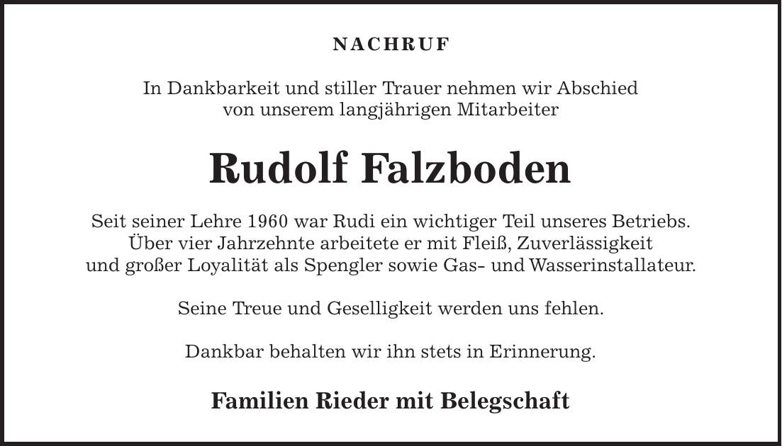 NACHRUF In Dankbarkeit und stiller Trauer nehmen wir Abschied von unserem langjährigen Mitarbeiter Rudolf Falzboden Seit seiner Lehre 1960 war Rudi ein wichtiger Teil unseres Betriebs. Über vier Jahrzehnte arbeitete er mit Fleiß, Zuverlässigkeit und großer Loyalität als Spengler sowie Gas- und Wasserinstallateur. Seine Treue und Geselligkeit werden uns fehlen. Dankbar behalten wir ihn stets in Erinnerung. Familien Rieder mit Belegschaft