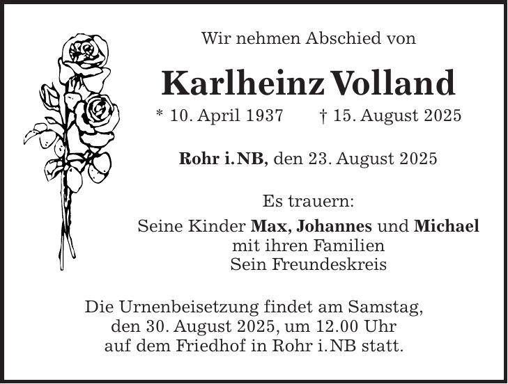Wir nehmen Abschied von Karlheinz Volland * 10. April 1937 + 15. August 2025 Rohr i. NB, den 23. August 2025 Es trauern: Seine Kinder Max, Johannes und Michael mit ihren Familien Sein Freundeskreis Die Urnenbeisetzung findet am Samstag, den 30. August 2025, um 12.00 Uhr auf dem Friedhof in Rohr i. NB statt.