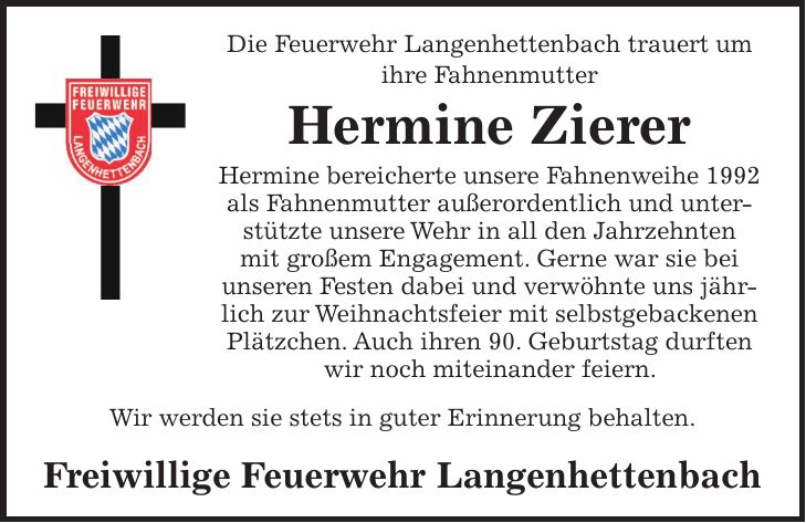 Die Feuerwehr Langenhettenbach trauert um ihre Fahnenmutter Hermine Zierer Hermine bereicherte unsere Fahnenweihe 1992 als Fahnenmutter außerordentlich und unterstützte unsere Wehr in all den Jahrzehnten mit großem Engagement. Gerne war sie bei unseren Festen dabei und verwöhnte uns jährlich zur Weihnachtsfeier mit selbstgebackenen Plätzchen. Auch ihren 90. Geburtstag durften wir noch miteinander feiern. Wir werden sie stets in guter Erinnerung behalten. Freiwillige Feuerwehr Langenhettenbach