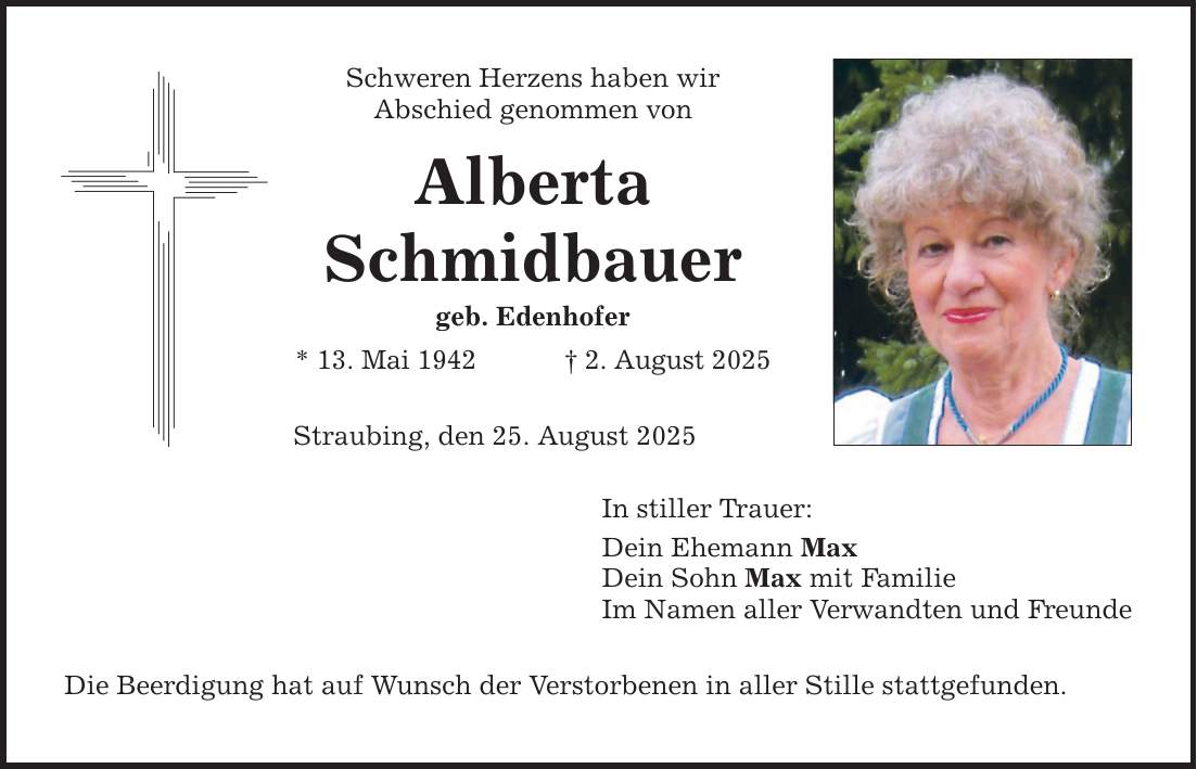 Schweren Herzens haben wir Abschied genommen von Alberta Schmidbauer geb. Edenhofer * 13. Mai 1942 _ 2. August 2025 Straubing, den 25. August 2025 Die Beerdigung hat auf Wunsch der Verstorbenen in aller Stille stattgefunden. In stiller Trauer: Dein Ehemann Max Dein Sohn Max mit Familie Im Namen aller Verwandten und Freunde