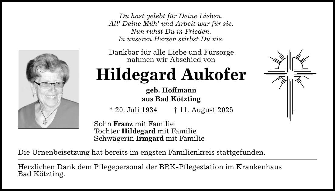 Du hast gelebt für Deine Lieben. All' Deine Müh' und Arbeit war für sie. Nun ruhst Du in Frieden. In unseren Herzen stirbst Du nie. Dankbar für alle Liebe und Fürsorge nahmen wir Abschied von Hildegard Aukofer geb. Hoffmann aus Bad Kötzting * 20. Juli 1934 _ 11. August 2025 Sohn Franz mit Familie Tochter Hildegard mit Familie Schwägerin Irmgard mit Familie Die Urnenbeisetzung hat bereits im engsten Familienkreis stattgefunden. Herzlichen Dank dem Pflegepersonal der BRK-Pflegestation im Krankenhaus Bad Kötzting.