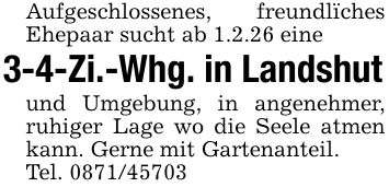 Aufgeschlossenes, freundlïches Ehepaar sucht ab 1.2.26 eine3-4-Zi.-Whg. in Landshutund Umgebung, in angenehmer, ruhiger Lage wo die Seele atmen kann. Gerne mit Gartenanteil. Tel. ***