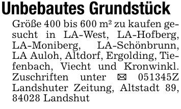 Unbebautes GrundstückGröße 400 bis 600 m² zu kaufen gesucht in LA-West, LA-Hofberg, LA-Moniberg, LA-Schönbrunn, LA Auloh, Altdorf, Ergolding, Tiefenbach, Viecht und Kronwinkl. Zuschriften unter _ ***Z Landshuter Zeitung, Altstadt 89, 84028 Landshut