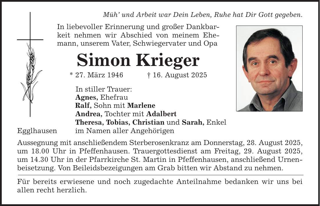 Egglhausen Müh' und Arbeit war Dein Leben, Ruhe hat Dir Gott gegeben. In liebevoller Erinnerung und großer Dankbarkeit nehmen wir Abschied von meinem Ehemann, unserem Vater, Schwiegervater und Opa Simon Krieger * 27. März 1946 _ 16. August 2025 In stiller Trauer: Agnes, Ehefrau Ralf, Sohn mit Marlene Andrea, Tochter mit Adalbert Theresa, Tobias, Christian und Sarah, Enkel im Namen aller Angehörigen Aussegnung mit anschließendem Sterberosenkranz am Donnerstag, 28. August 2025, um 18.00 Uhr in Pfeffenhausen. Trauergottesdienst am Freitag, 29. August 2025, um 14.30 Uhr in der Pfarrkirche St. Martin in Pfeffenhausen, anschließend Urnenbeisetzung. Von Beileidsbezeigungen am Grab bitten wir Abstand zu nehmen. Für bereits erwiesene und noch zugedachte Anteilnahme bedanken wir uns bei allen recht herzlich.