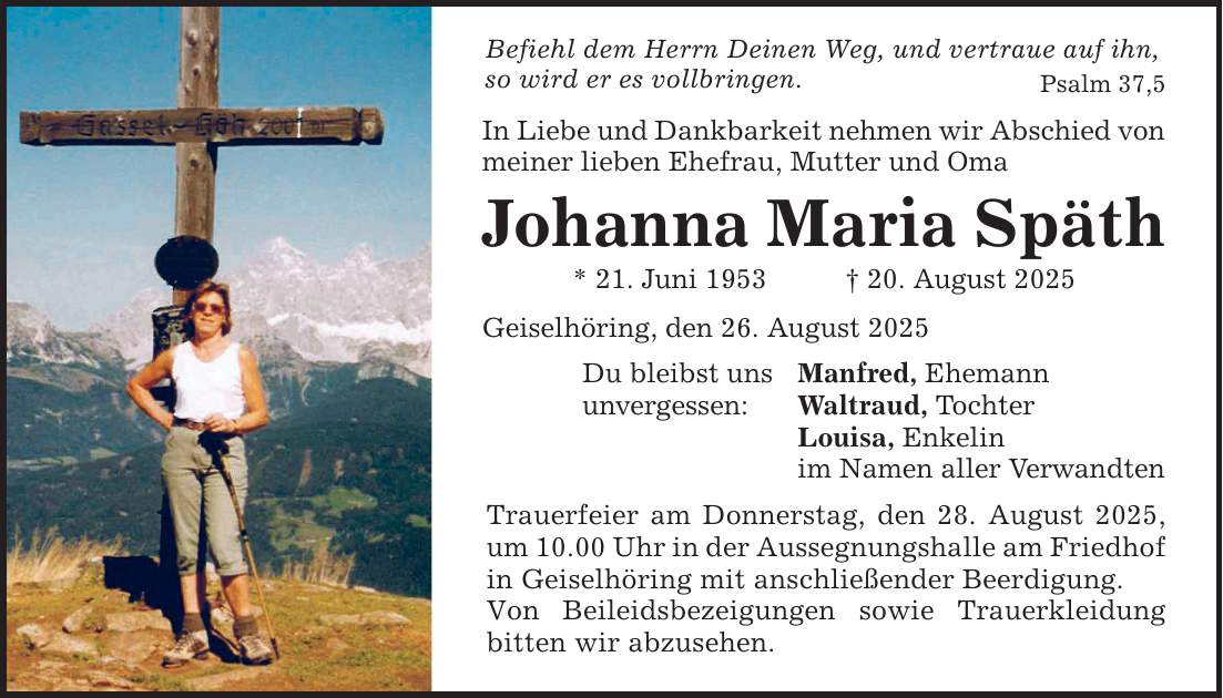 Befiehl dem Herrn Deinen Weg, und vertraue auf ihn, so wird er es vollbringen. Psalm 37,5 In Liebe und Dankbarkeit nehmen wir Abschied von meiner lieben Ehefrau, Mutter und Oma Johanna Maria Späth * 21. Juni 1953 _ 20. August 2025 Geiselhöring, den 26. August 2025 Du bleibst uns unvergessen: Manfred, Ehemann Waltraud, Tochter Louisa, Enkelin im Namen aller Verwandten Trauerfeier am Donnerstag, den 28. August 2025, um 10.00 Uhr in der Aussegnungshalle am Friedhof in Geiselhöring mit anschließender Beerdigung. Von Beileidsbezeigungen sowie Trauerkleidung bitten wir abzusehen.