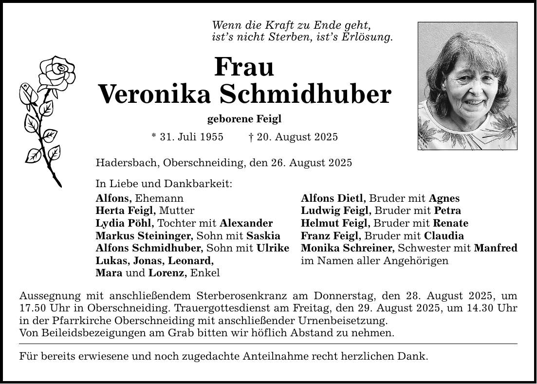 Wenn die Kraft zu Ende geht, ist's nicht Sterben, ist's Erlösung. Frau Veronika Schmidhuber geborene Feigl * 31. Juli 1955 _ 20. August 2025 Hadersbach, Oberschneiding, den 26. August 2025 In Liebe und Dankbarkeit: Alfons, Ehemann Alfons Dietl, Bruder mit Agnes Herta Feigl, Mutter Ludwig Feigl, Bruder mit Petra Lydia Pöhl, Tochter mit Alexander Helmut Feigl, Bruder mit Renate Markus Steininger, Sohn mit Saskia Franz Feigl, Bruder mit Claudia Alfons Schmidhuber, Sohn mit Ulrike Monika Schreiner, Schwester mit Manfred Lukas, Jonas, Leonard, im Namen aller Angehörigen Mara und Lorenz, Enkel Aussegnung mit anschließendem Sterberosenkranz am Donnerstag, den 28. August 2025, um 17.50 Uhr in Oberschneiding. Trauergottesdienst am Freitag, den 29. August 2025, um 14.30 Uhr in der Pfarrkirche Oberschneiding mit anschließender Urnenbeisetzung. Von Beileidsbezeigungen am Grab bitten wir höflich Abstand zu nehmen. Für bereits erwiesene und noch zugedachte Anteilnahme recht herzlichen Dank.