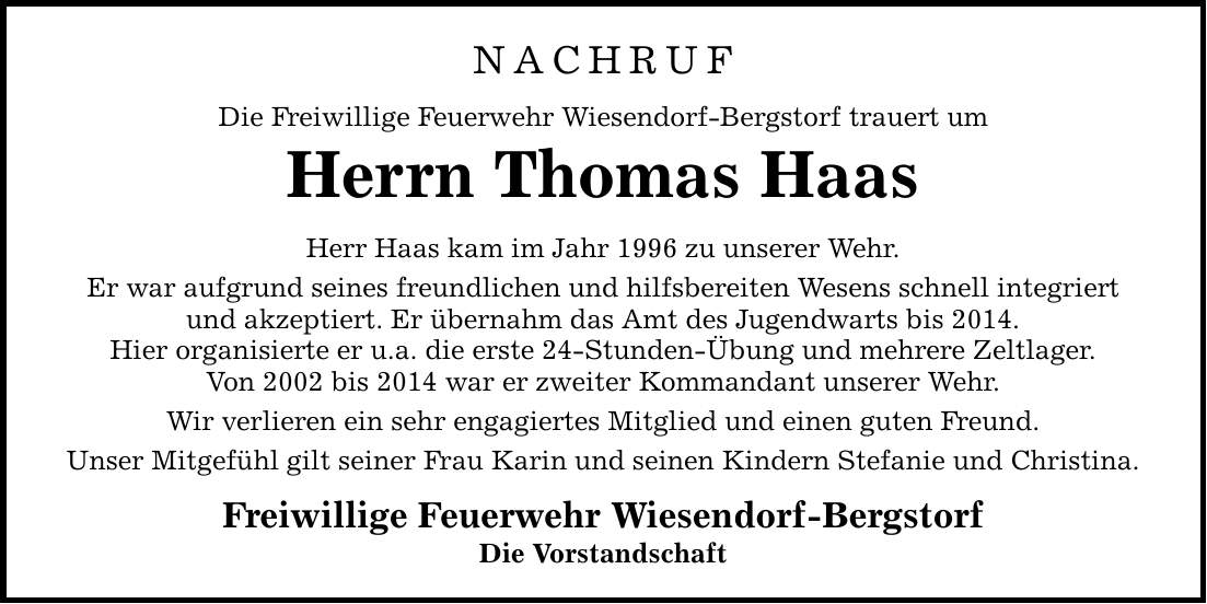 NACHRUF Die Freiwillige Feuerwehr Wiesendorf-Bergstorf trauert um Herrn Thomas Haas Herr Haas kam im Jahr 1996 zu unserer Wehr. Er war aufgrund seines freundlichen und hilfsbereiten Wesens schnell integriert und akzeptiert. Er übernahm das Amt des Jugendwarts bis 2014. Hier organisierte er u.a. die erste 24-Stunden-Übung und mehrere Zeltlager. Von 2002 bis 2014 war er zweiter Kommandant unserer Wehr. Wir verlieren ein sehr engagiertes Mitglied und einen guten Freund. Unser Mitgefühl gilt seiner Frau Karin und seinen Kindern Stefanie und Christina. Freiwillige Feuerwehr Wiesendorf-Bergstorf Die Vorstandschaft
