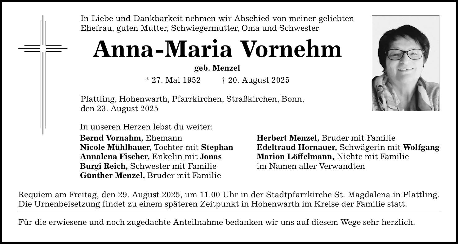 In Liebe und Dankbarkeit nehmen wir Abschied von meiner geliebten Ehefrau, guten Mutter, Schwiegermutter, Oma und Schwester Anna-Maria Vornehm geb. Menzel * 27. Mai 1952 _ 20. August 2025 Plattling, Hohenwarth, Pfarrkirchen, Straßkirchen, Bonn, den 23. August 2025 In unseren Herzen lebst du weiter: Bernd Vornahm, Ehemann Herbert Menzel, Bruder mit Familie Nicole Mühlbauer, Tochter mit Stephan Edeltraud Hornauer, Schwägerin mit Wolfgang Annalena Fischer, Enkelin mit Jonas Marion Löffelmann, Nichte mit Familie Burgi Reich, Schwester mit Familie im Namen aller Verwandten Günther Menzel, Bruder mit Familie Requiem am Freitag, den 29. August 2025, um 11.00 Uhr in der Stadtpfarrkirche St. Magdalena in Plattling. Die Urnenbeisetzung findet zu einem späteren Zeitpunkt in Hohenwarth im Kreise der Familie statt. Für die erwiesene und noch zugedachte Anteilnahme bedanken wir uns auf diesem Wege sehr herzlich.