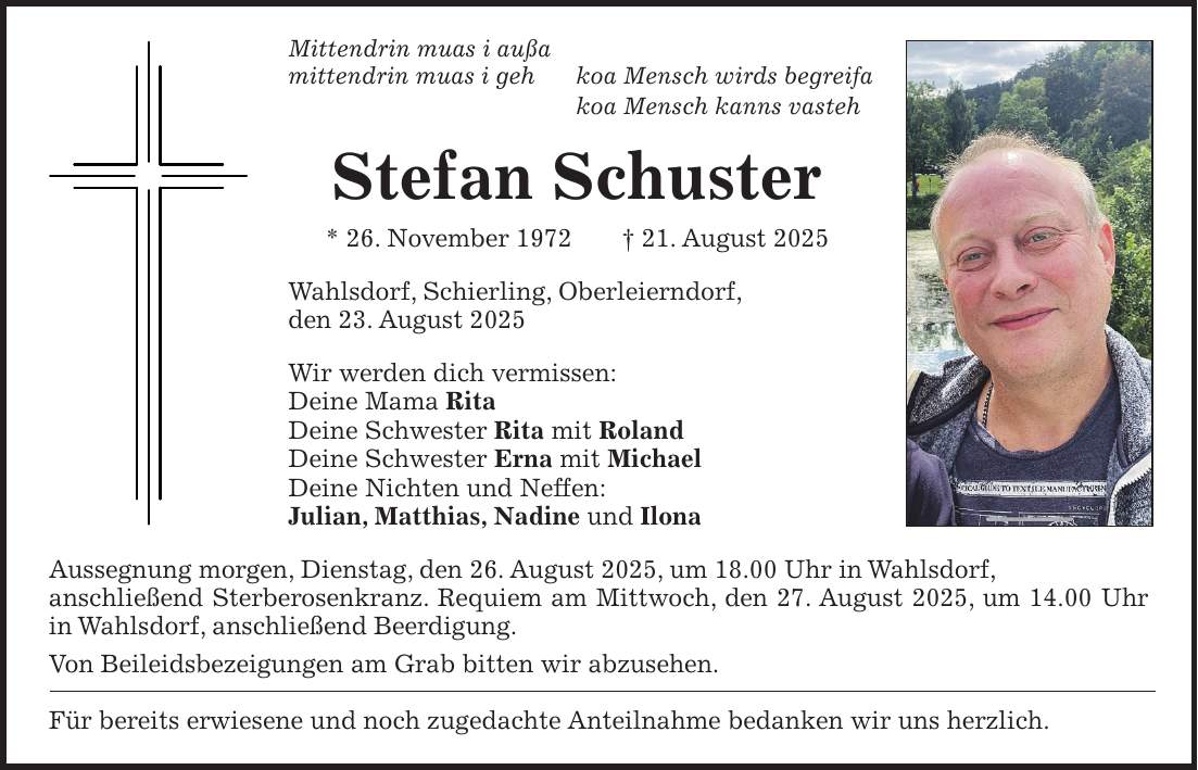 Mittendrin muas i außa mittendrin muas i geh koa Mensch wirds begreifa koa Mensch kanns vasteh Stefan Schuster * 26. November 1972 + 21. August 2025 Wahlsdorf, Schierling, Oberleierndorf, den 23. August 2025 Wir werden dich vermissen: Deine Mama Rita Deine Schwester Rita mit Roland Deine Schwester Erna mit Michael Deine Nichten und Neffen: Julian, Matthias, Nadine und Ilona Aussegnung morgen, Dienstag, den 26. August 2025, um 18.00 Uhr in Wahlsdorf, anschließend Sterberosenkranz. Requiem am Mittwoch, den 27. August 2025, um 14.00 Uhr in Wahlsdorf, anschließend Beerdigung. Von Beileidsbezeigungen am Grab bitten wir abzusehen. Für bereits erwiesene und noch zugedachte Anteilnahme bedanken wir uns herzlich.