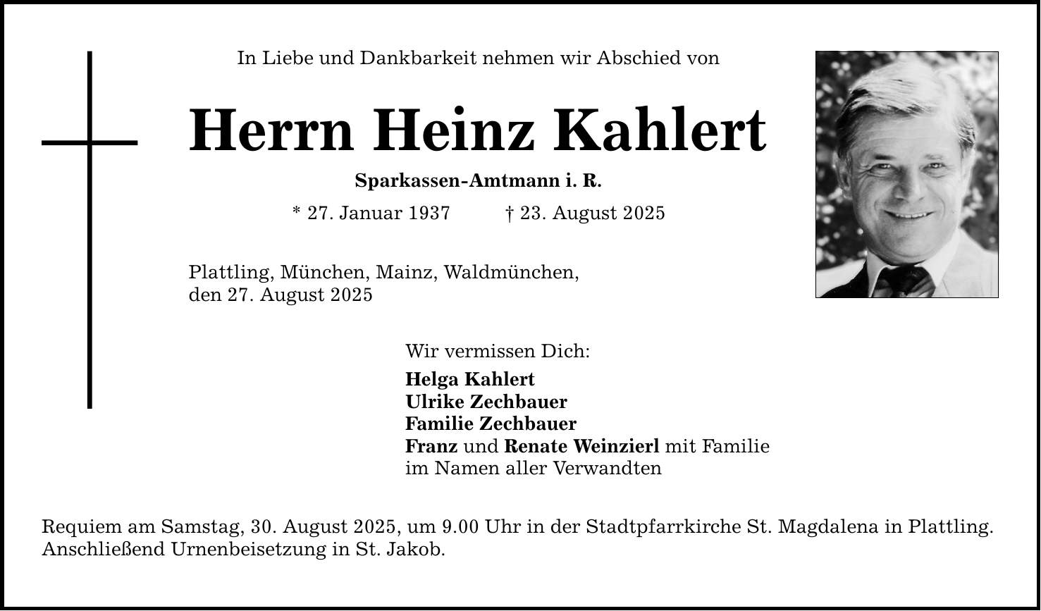 In Liebe und Dankbarkeit nehmen wir Abschied von Herrn Heinz KahlertSparkassen-Amtmann i. R. * 27. Januar 1937 _ 23. August 2025Plattling, München, Mainz, Waldmünchen,den 27. August 2025Wir vermissen Dich:Helga KahlertUlrike ZechbauerFamilie ZechbauerFranz und Renate Weinzierl mit Familieim Namen aller VerwandtenRequiem am Samstag, 30. August 2025, um 9.00 Uhr in der Stadtpfarrkirche St. Magdalena in Plattling.Anschließend Urnenbeisetzung in St. Jakob.