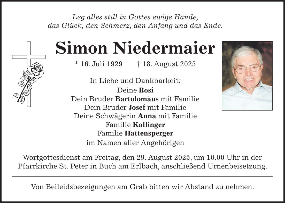 Leg alles still in Gottes ewige Hände, das Glück, den Schmerz, den Anfang und das Ende. Simon Niedermaier * 16. Juli 1929 + 18. August 2025 In Liebe und Dankbarkeit: Deine Rosi Dein Bruder Bartolomäus mit Familie Dein Bruder Josef mit Familie Deine Schwägerin Anna mit Familie Familie Kallinger Familie Hattensperger im Namen aller Angehörigen Wortgottesdienst am Freitag, den 29. August 2025, um 10.00 Uhr in der Pfarrkirche St. Peter in Buch am Erlbach, anschließend Urnenbeisetzung. Von Beileidsbezeigungen am Grab bitten wir Abstand zu nehmen.