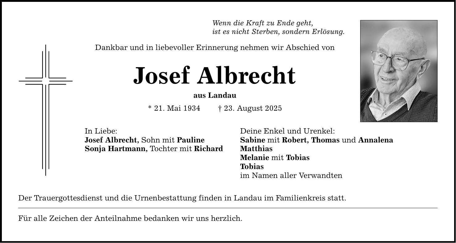 Wenn die Kraft zu Ende geht, ist es nicht Sterben, sondern Erlösung. Dankbar und in liebevoller Erinnerung nehmen wir Abschied von Josef Albrecht aus Landau * 21. Mai 1934 _ 23. August 2025 In Liebe: Deine Enkel und Urenkel: Josef Albrecht, Sohn mit Pauline Sabine mit Robert, Thomas und Annalena Sonja Hartmann, Tochter mit Richard Matthias Melanie mit Tobias Tobias im Namen aller Verwandten Der Trauergottesdienst und die Urnenbestattung finden in Landau im Familienkreis statt. Für alle Zeichen der Anteilnahme bedanken wir uns herzlich.