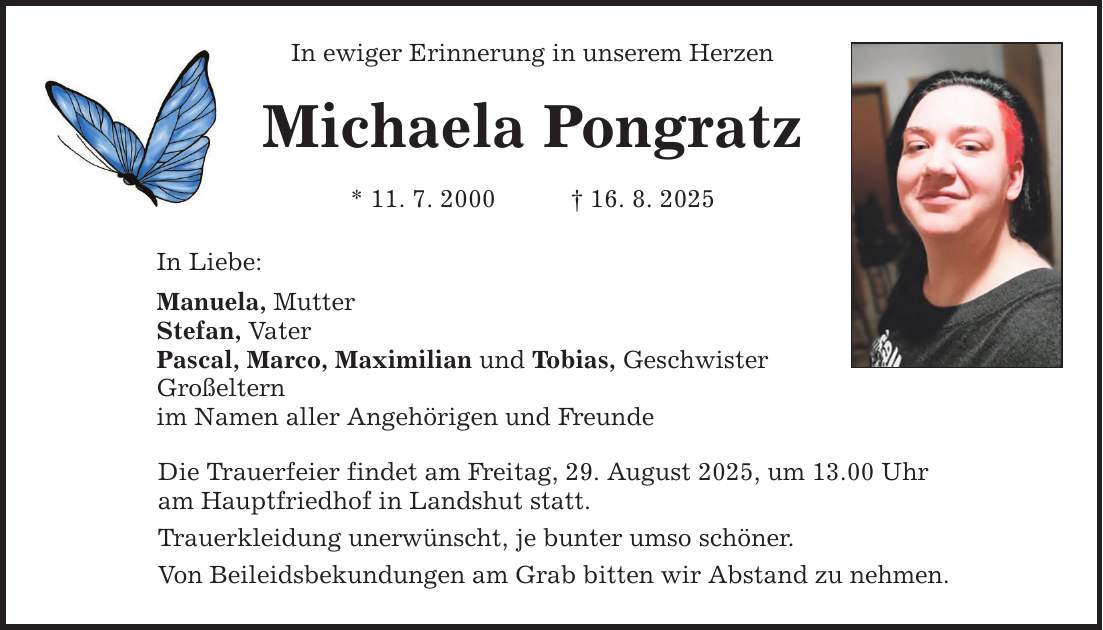In Liebe: In ewiger Erinnerung in unserem Herzen Michaela Pongratz * 11. 7. 2000 _ 16. 8. 2025 Manuela, Mutter Stefan, Vater Pascal, Marco, Maximilian und Tobias, Geschwister Großeltern im Namen aller Angehörigen und Freunde Die Trauerfeier findet am Freitag, 29. August 2025, um 13.00 Uhr am Hauptfriedhof in Landshut statt. Trauerkleidung unerwünscht, je bunter umso schöner. Von Beileidsbekundungen am Grab bitten wir Abstand zu nehmen.