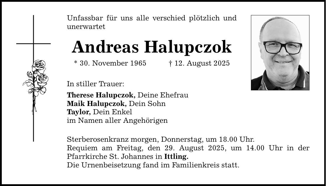 Unfassbar für uns alle verschied plötzlich und unerwartet Andreas Halupczok * 30. November 1965 _ 12. August 2025 In stiller Trauer: Therese Halupczok, Deine Ehefrau Maik Halupczok, Dein Sohn Taylor, Dein Enkel im Namen aller Angehörigen Sterberosenkranz morgen, Donnerstag, um 18.00 Uhr. Requiem am Freitag, den 29. August 2025, um 14.00 Uhr in der Pfarrkirche St. Johannes in Ittling. Die Urnenbeisetzung fand im Familienkreis statt.