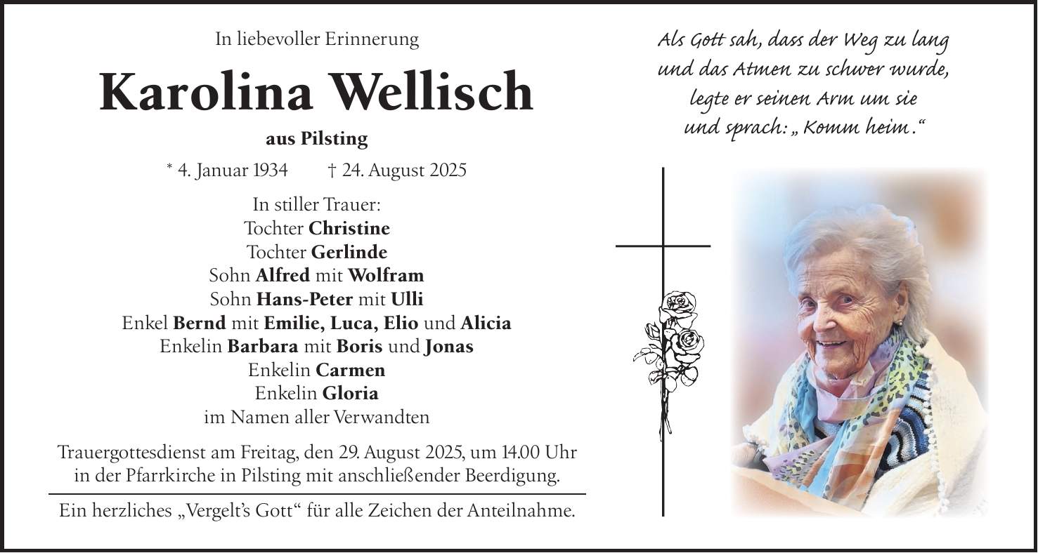  In liebevoller Erinnerung Karolina Wellisch aus Pilsting * 4. Januar 1934 + 24. August 2025 In stiller Trauer: Tochter Christine Tochter Gerlinde Sohn Alfred mit Wolfram Sohn Hans-Peter mit Ulli Enkel Bernd mit Emilie, Luca, Elio und Alicia Enkelin Barbara mit Boris und Jonas Enkelin Carmen Enkelin Gloria im Namen aller Verwandten Trauergottesdienst am Freitag, den 29. August 2025, um 14.00 Uhr in der Pfarrkirche in Pilsting mit anschließender Beerdigung. Ein herzliches 'Vergelt's Gott' für alle Zeichen der Anteilnahme.Als Gott sah, dass der Weg zu lang und das Atmen zu schwer wurde, legte er seinen Arm um sie und sprach: 'Komm heim.'