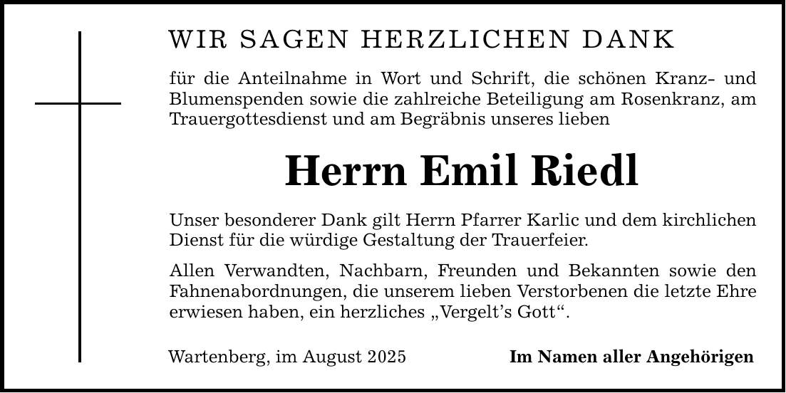 WIR SAGEN HERZLICHEN DANK für die Anteilnahme in Wort und Schrift, die schönen Kranz- und Blumenspenden sowie die zahlreiche Beteiligung am Rosenkranz, am Trauergottesdienst und am Begräbnis unseres lieben Herrn Emil Riedl Unser besonderer Dank gilt Herrn Pfarrer Karlic und dem kirchlichen Dienst für die würdige Gestaltung der Trauerfeier. Allen Verwandten, Nachbarn, Freunden und Bekannten sowie den Fahnenabordnungen, die unserem lieben Verstorbenen die letzte Ehre erwiesen haben, ein herzliches 