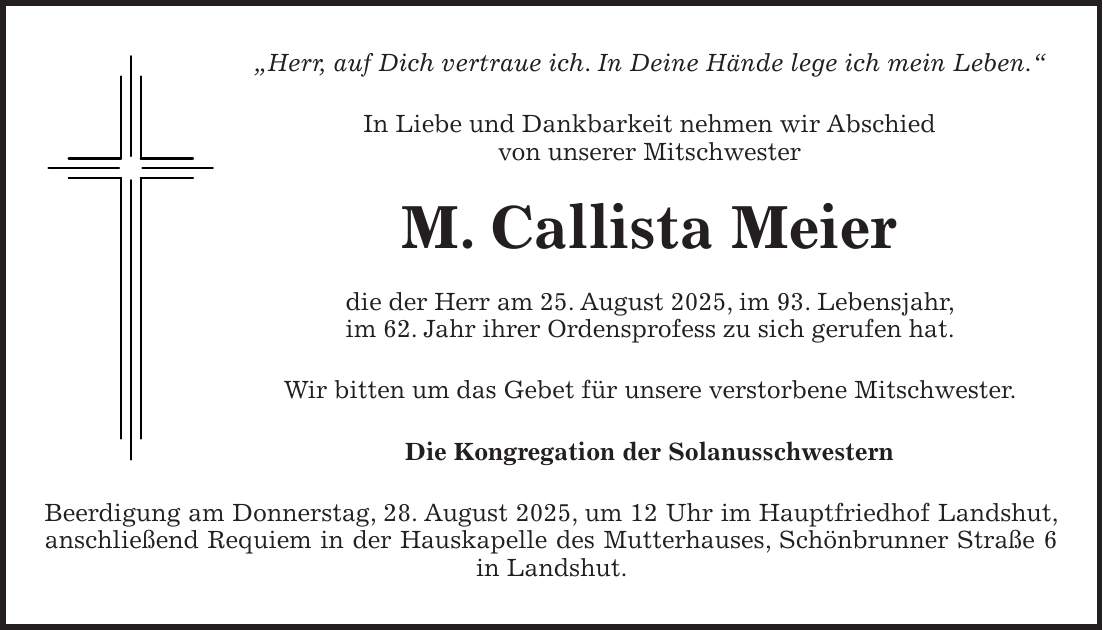 'Herr, auf Dich vertraue ich. In Deine Hände lege ich mein Leben.' In Liebe und Dankbarkeit nehmen wir Abschied von unserer Mitschwester M. Callista Meier die der Herr am 25. August 2025, im 93. Lebensjahr, im 62. Jahr ihrer Ordensprofess zu sich gerufen hat. Wir bitten um das Gebet für unsere verstorbene Mitschwester. Die Kongregation der Solanusschwestern Beerdigung am Donnerstag, 28. August 2025, um 12 Uhr im Hauptfriedhof Landshut, anschließend Requiem in der Hauskapelle des Mutterhauses, Schönbrunner Straße 6 in Landshut.