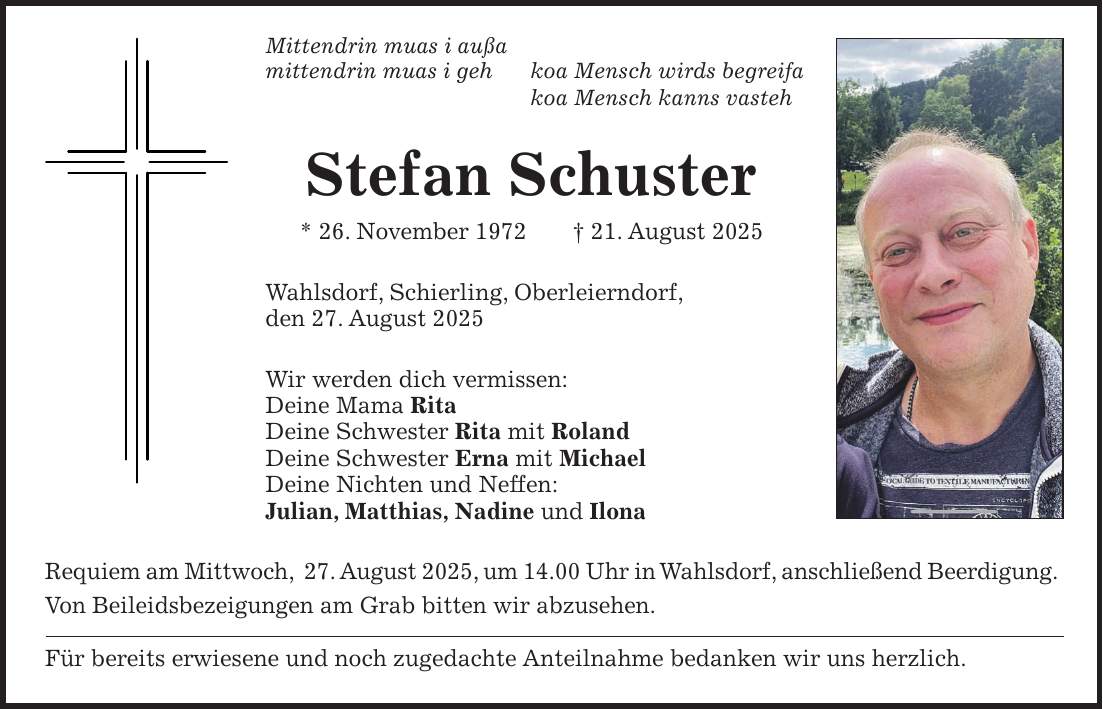 Mittendrin muas i außa mittendrin muas i geh koa Mensch wirds begreifa koa Mensch kanns vasteh Stefan Schuster * 26. November 1972 + 21. August 2025 Wahlsdorf, Schierling, Oberleierndorf, den 27. August 2025 Wir werden dich vermissen: Deine Mama Rita Deine Schwester Rita mit Roland Deine Schwester Erna mit Michael Deine Nichten und Neffen: Julian, Matthias, Nadine und Ilona Requiem am Mittwoch, 27. August 2025, um 14.00 Uhr in Wahlsdorf, anschließend Beerdigung. Von Beileidsbezeigungen am Grab bitten wir abzusehen. Für bereits erwiesene und noch zugedachte Anteilnahme bedanken wir uns herzlich.