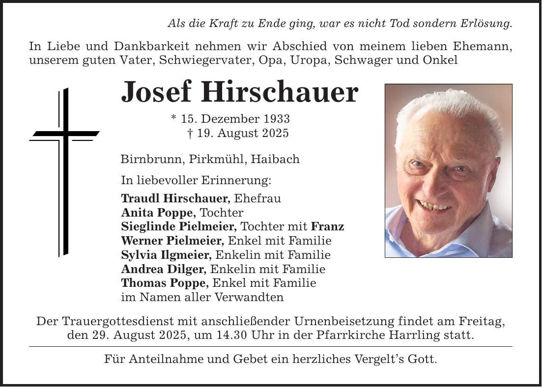 Als die Kraft zu Ende ging, war es nicht Tod sondern Erlösung. In Liebe und Dankbarkeit nehmen wir Abschied von meinem lieben Ehemann, unserem guten Vater, Schwiegervater, Opa, Uropa, Schwager und Onkel Josef Hirschauer * 15. Dezember 1933 _ 19. August 2025 Birnbrunn, Pirkmühl, Haibach In liebevoller Erinnerung: Traudl Hirschauer, Ehefrau Anita Poppe, Tochter Sieglinde Pielmeier, Tochter mit Franz Werner Pielmeier, Enkel mit Familie Sylvia Ilgmeier, Enkelin mit Familie Andrea Dilger, Enkelin mit Familie Thomas Poppe, Enkel mit Familie im Namen aller Verwandten Der Trauergottesdienst mit anschließender Urnenbeisetzung findet am Freitag, den 29. August 2025, um 14.30 Uhr in der Pfarrkirche Harrling statt. Für Anteilnahme und Gebet ein herzliches Vergelt's Gott.