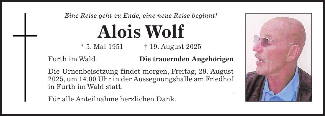 Eine Reise geht zu Ende, eine neue Reise beginnt! Alois Wolf * 5. Mai 1951 + 19. August 2025 Furth im WaldDie trauernden Angehörigen Die Urnenbeisetzung findet morgen, Freitag, 29. August 2025, um 14.00 Uhr in der Aussegnungshalle am Friedhof in Furth im Wald statt. Für alle Anteilnahme herzlichen Dank.