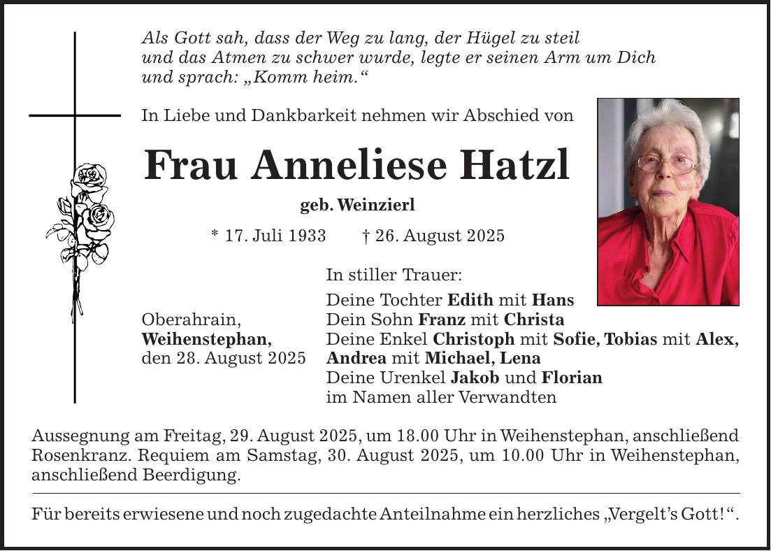 Als Gott sah, dass der Weg zu lang, der Hügel zu steil und das Atmen zu schwer wurde, legte er seinen Arm um Dich und sprach: 'Komm heim.' In Liebe und Dankbarkeit nehmen wir Abschied von Frau Anneliese Hatzl geb. Weinzierl * 17. Juli 1933 + 26. August 2025 In stiller Trauer: Deine Tochter Edith mit Hans Oberahrain, Dein Sohn Franz mit Christa Weihenstephan, Deine Enkel Christoph mit Sofie, Tobias mit Alex, den 28. August 2025 Andrea mit Michael, Lena Deine Urenkel Jakob und Florian im Namen aller Verwandten Aussegnung am Freitag, 29. August 2025, um 18.00 Uhr in Weihenstephan, anschließend Rosenkranz. Requiem am Samstag, 30. August 2025, um 10.00 Uhr in Weihenstephan, anschließend Beerdigung. Für bereits erwiesene und noch zugedachte Anteilnahme ein herzliches 'Vergelt's Gott!'.