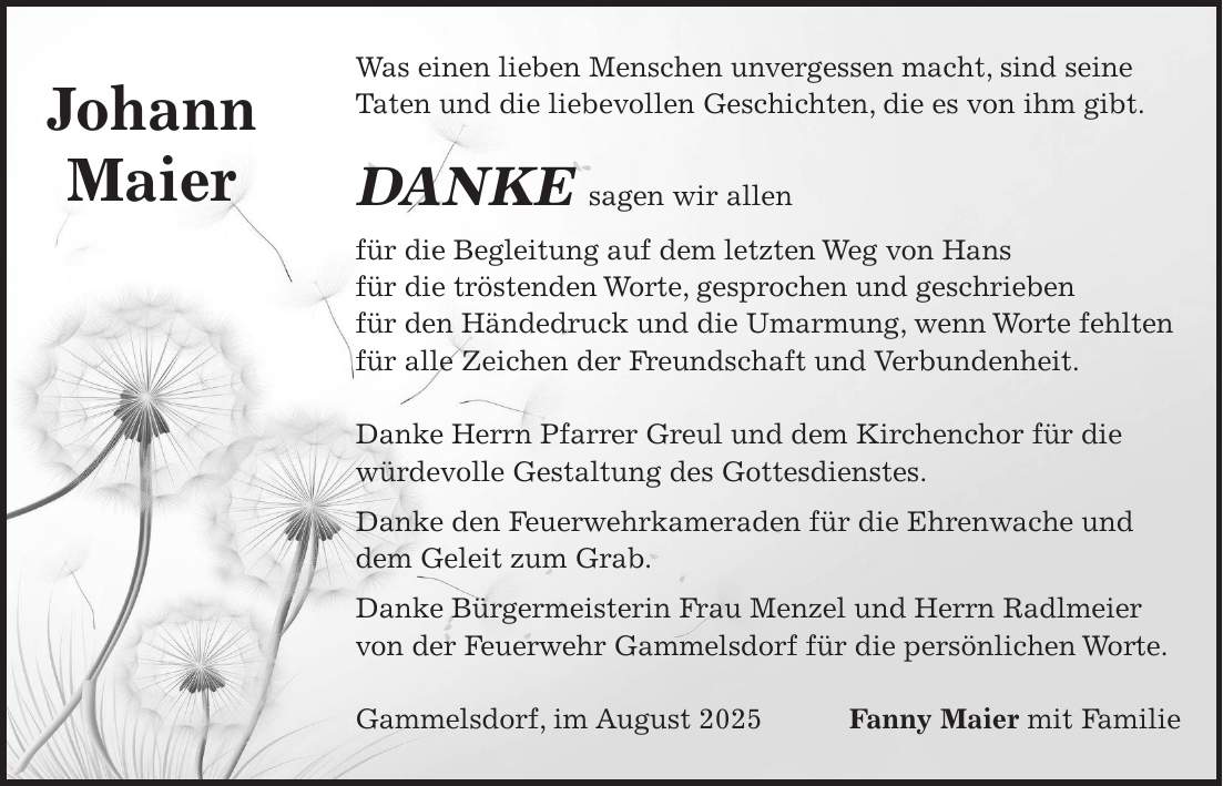 Was einen lieben Menschen unvergessen macht, sind seine Taten und die liebevollen Geschichten, die es von ihm gibt. DANKE sagen wir allen für die Begleitung auf dem letzten Weg von Hans für die tröstenden Worte, gesprochen und geschrieben für den Händedruck und die Umarmung, wenn Worte fehlten für alle Zeichen der Freundschaft und Verbundenheit. Danke Herrn Pfarrer Greul und dem Kirchenchor für die würdevolle Gestaltung des Gottesdienstes. Danke den Feuerwehrkameraden für die Ehrenwache und dem Geleit zum Grab. Danke Bürgermeisterin Frau Menzel und Herrn Radlmeier von der Feuerwehr Gammelsdorf für die persönlichen Worte. Gammelsdorf, im August 2025 Fanny Maier mit FamilieJohann Maier