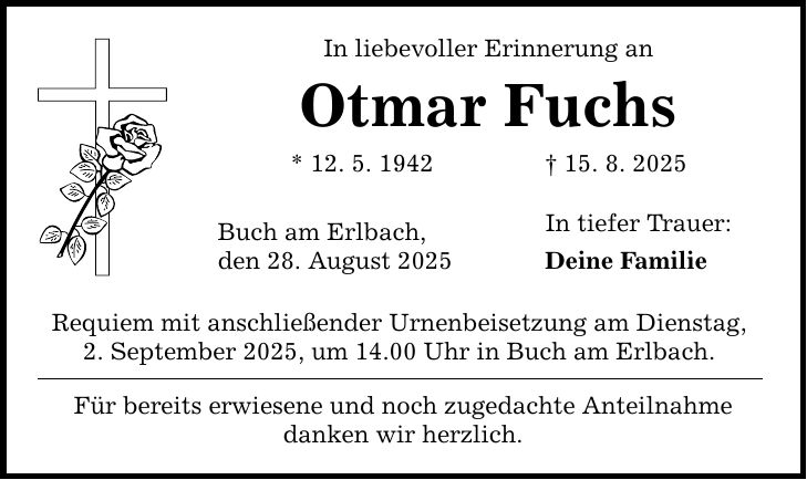 In liebevoller Erinnerung an Otmar Fuchs * 12. 5. 1942 _ 15. 8. 2025 Buch am Erlbach, den 28. August 2025 Requiem mit anschließender Urnenbeisetzung am Dienstag, 2. September 2025, um 14.00 Uhr in Buch am Erlbach. Für bereits erwiesene und noch zugedachte Anteilnahme danken wir herzlich. In tiefer Trauer: Deine Familie
