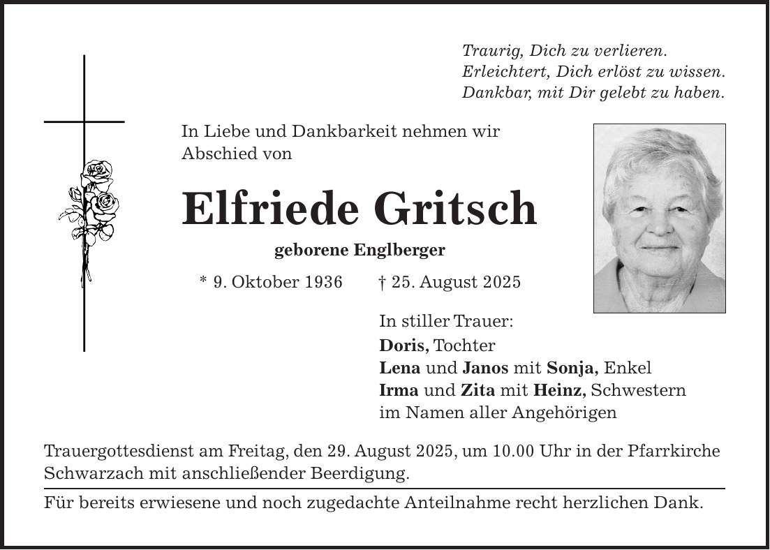 Traurig, Dich zu verlieren. Erleichtert, Dich erlöst zu wissen. Dankbar, mit Dir gelebt zu haben. In Liebe und Dankbarkeit nehmen wir Abschied von Elfriede Gritsch geborene Englberger * 9. Oktober 1936 + 25. August 2025 In stiller Trauer: Doris, Tochter Lena und Janos mit Sonja, Enkel Irma und Zita mit Heinz, Schwestern im Namen aller Angehörigen Trauergottesdienst am Freitag, den 29. August 2025, um 10.00 Uhr in der Pfarrkirche Schwarzach mit anschließender Beerdigung. Für bereits erwiesene und noch zugedachte Anteilnahme recht herzlichen Dank. 