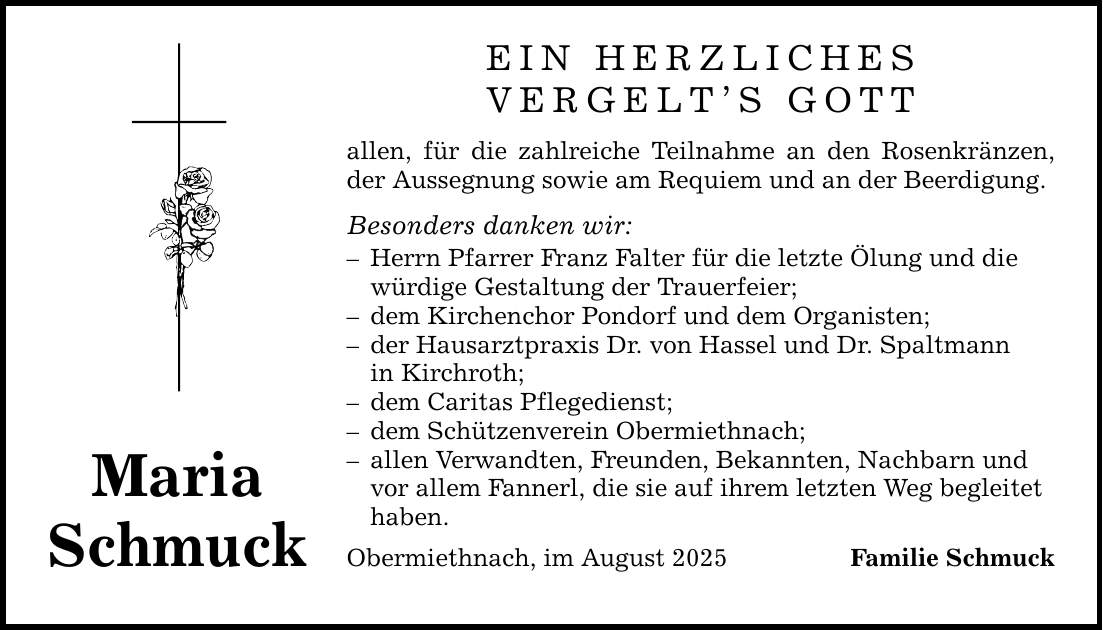 MariaSchmuckEIN HERZLICHESVERGELT'S GOTTallen, für die zahlreiche Teilnahme an den Rosenkränzen, der Aussegnung sowie am Requiem und an der Beerdigung.Besonders danken wir:- Herrn Pfarrer Franz Falter für die letzte Ölung und die würdige Gestaltung der Trauerfeier;- dem Kirchenchor Pondorf und dem Organisten;- der Hausarztpraxis Dr. von Hassel und Dr. Spaltmann in Kirchroth;- dem Caritas Pflegedienst;- dem Schützenverein Obermiethnach;- allen Verwandten, Freunden, Bekannten, Nachbarn und vor allem Fannerl, die sie auf ihrem letzten Weg begleitet haben.Obermiethnach, im August 2025Familie Schmuck