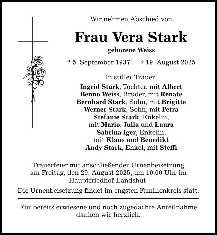 Wir nehmen Abschied von Frau Vera Stark geborene Weiss * 5. September 1937 _ 19. August 2025 In stiller Trauer: Ingrid Stark, Tochter, mit Albert Benno Weiss, Bruder, mit Renate Bernhard Stark, Sohn, mit Brigitte Werner Stark, Sohn, mit Petra Stefanie Stark, Enkelin, mit Mario, Julia und Laura Sabrina Iger, Enkelin, mit Klaus und Benedikt Andy Stark, Enkel, mit Steffi Trauerfeier mit anschließender Urnenbeisetzung am Freitag, den 29. August 2025, um 10.00 Uhr im Hauptfriedhof Landshut. Die Urnenbeisetzung findet im engsten Familienkreis statt. Für bereits erwiesene und noch zugedachte Anteilnahme danken wir herzlich.